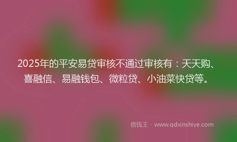 2025年的平安易贷审核不通过审核有：天天购、喜融信、易融钱包、微粒贷、小油菜快贷等。
