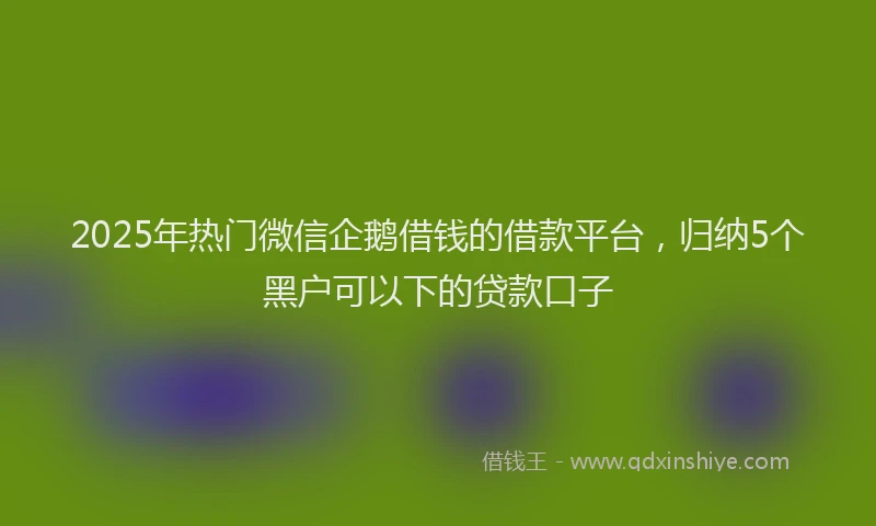 2025年热门微信企鹅借钱的借款平台，归纳5个黑户可以下的贷款口子