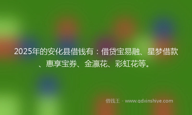 2025年的安化县借钱有：借贷宝易融、星梦借款、惠享宝券、金瀛花、彩虹花等。