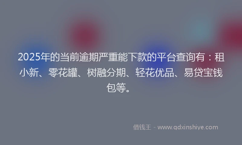 2025年的当前逾期严重能下款的平台查询有：租小新、零花罐、树融分期、轻花优品、易贷宝钱包等。