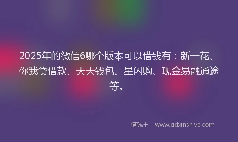 2025年的微信6哪个版本可以借钱有：新一花、你我贷借款、天天钱包、星闪购、现金易融通途等。