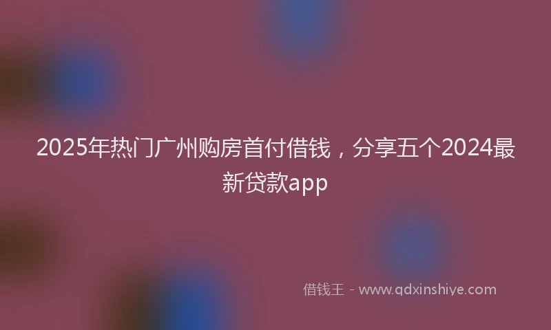 2025年热门广州购房首付借钱，分享五个2024最新贷款app