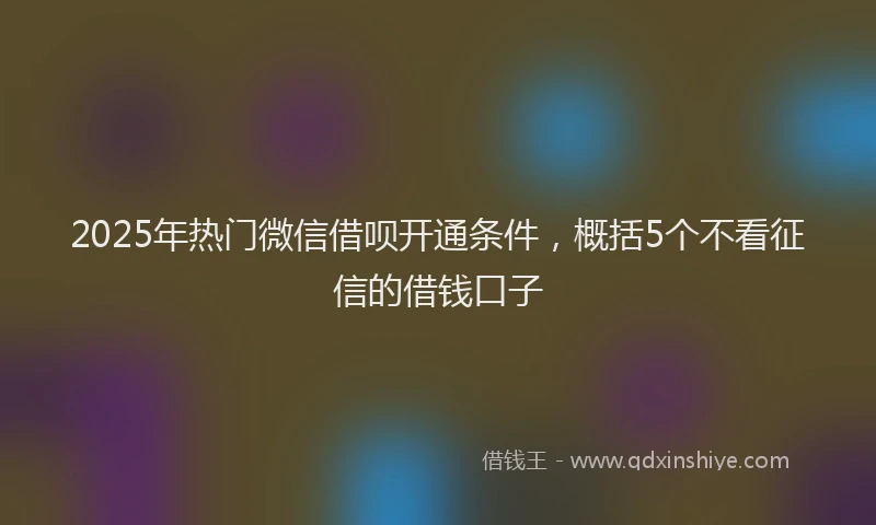 2025年热门微信借呗开通条件，概括5个不看征信的借钱口子