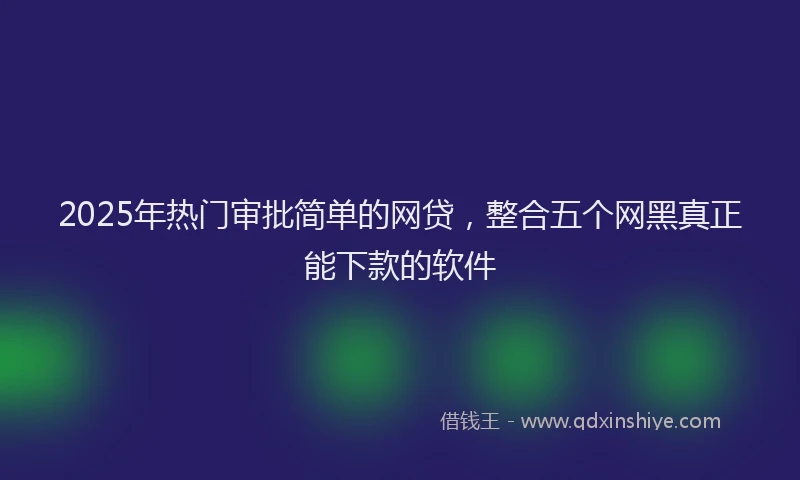 2025年热门审批简单的网贷，整合五个网黑真正能下款的软件