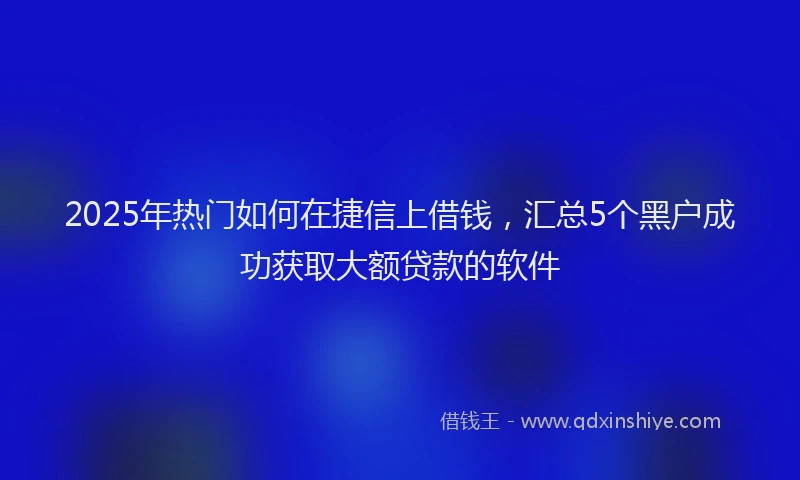 2025年热门如何在捷信上借钱，汇总5个黑户成功获取大额贷款的软件