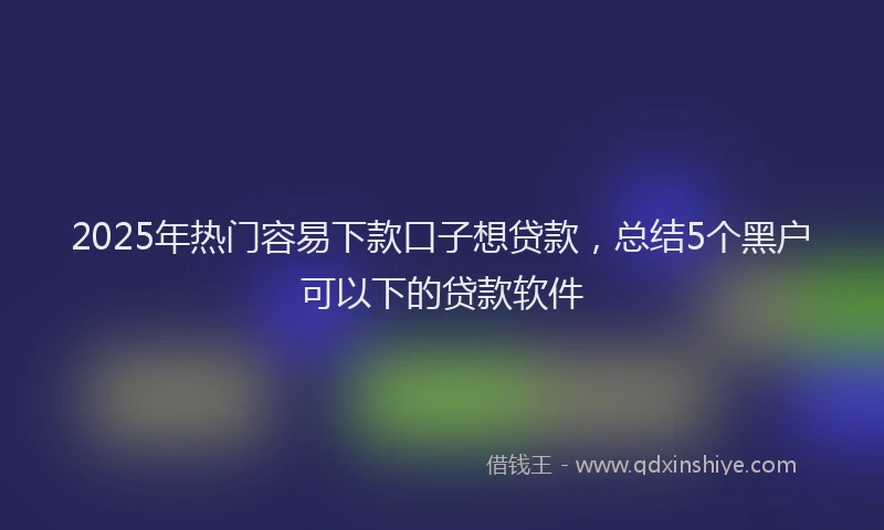 2025年热门容易下款口子想贷款，总结5个黑户可以下的贷款软件
