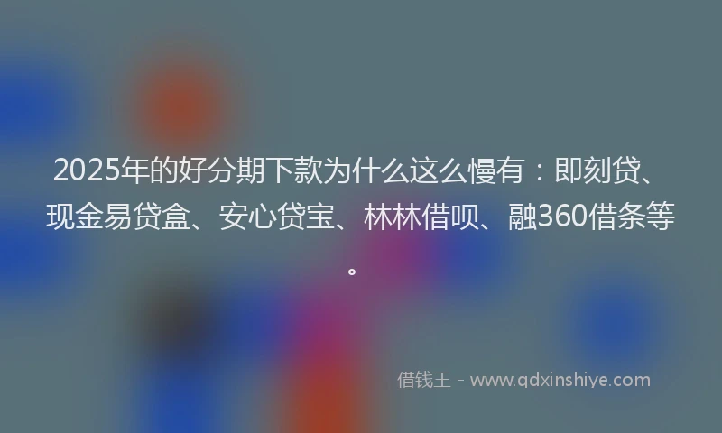2025年的好分期下款为什么这么慢有：即刻贷、现金易贷盒、安心贷宝、林林借呗、融360借条等。