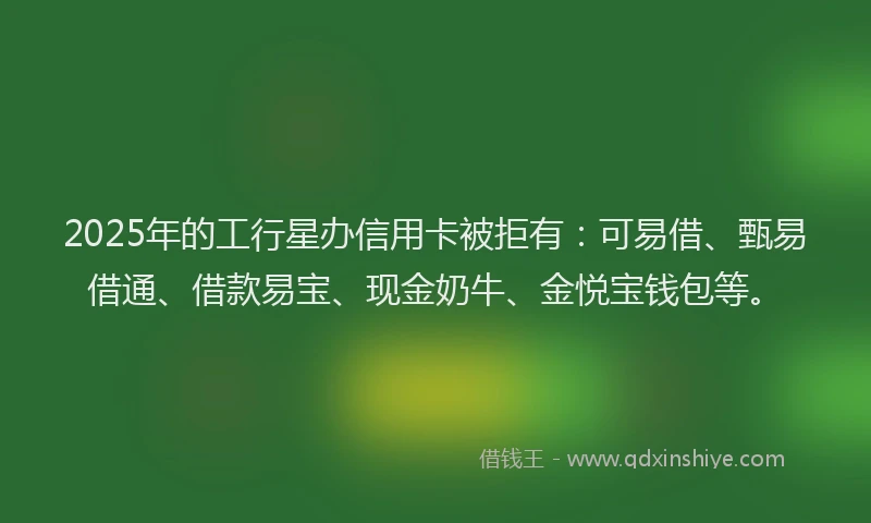 2025年的工行星办信用卡被拒有：可易借、甄易借通、借款易宝、现金奶牛、金悦宝钱包等。