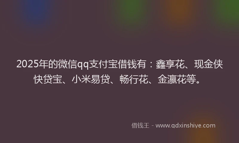 2025年的微信qq支付宝借钱有：鑫享花、现金侠快贷宝、小米易贷、畅行花、金瀛花等。