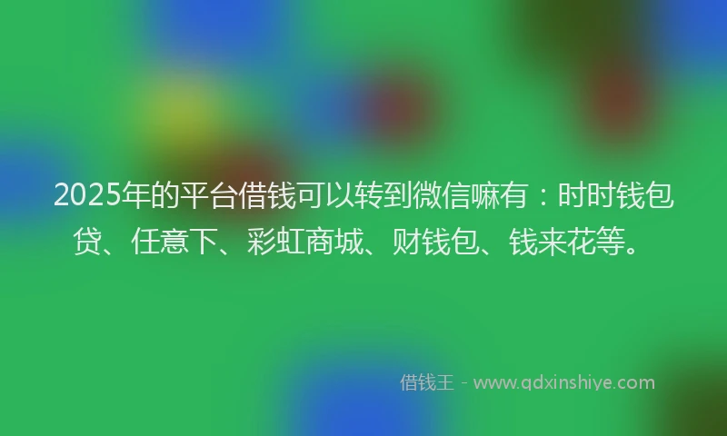 2025年的平台借钱可以转到微信嘛有：时时钱包贷、任意下、彩虹商城、财钱包、钱来花等。