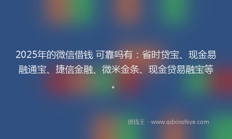 2025年的微信借钱 可靠吗有：省时贷宝、现金易融通宝、捷信金融、微米金条、现金贷易融宝等。