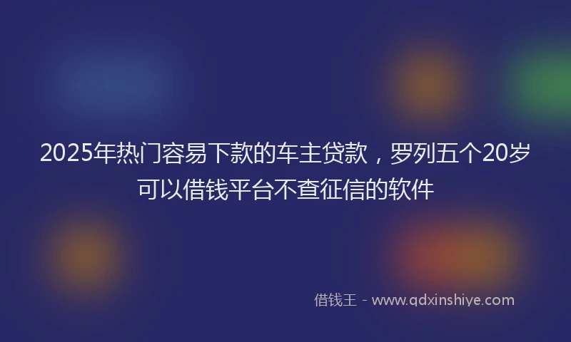 2025年热门容易下款的车主贷款，罗列五个20岁可以借钱平台不查征信的软件