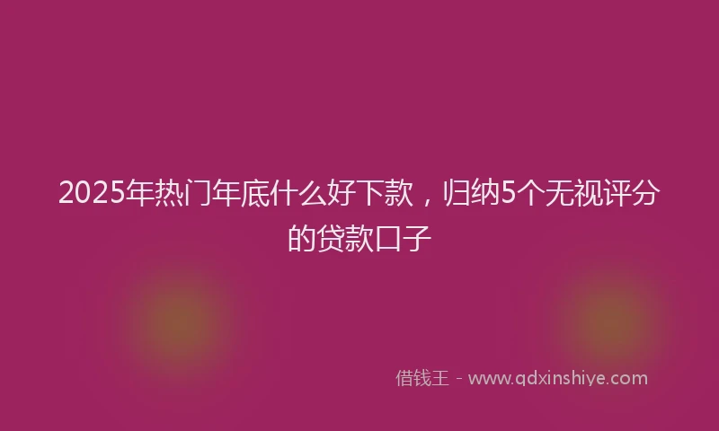 2025年热门年底什么好下款，归纳5个无视评分的贷款口子