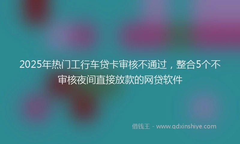 2025年热门工行车贷卡审核不通过，整合5个不审核夜间直接放款的网贷软件