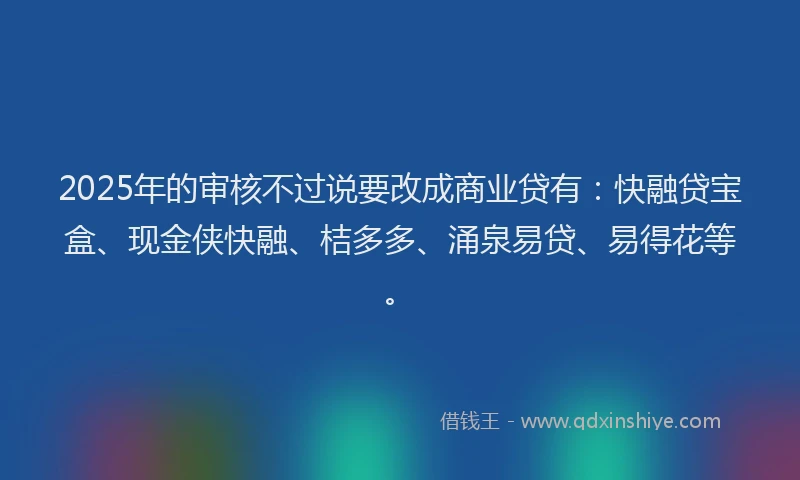 2025年的审核不过说要改成商业贷有：快融贷宝盒、现金侠快融、桔多多、涌泉易贷、易得花等。