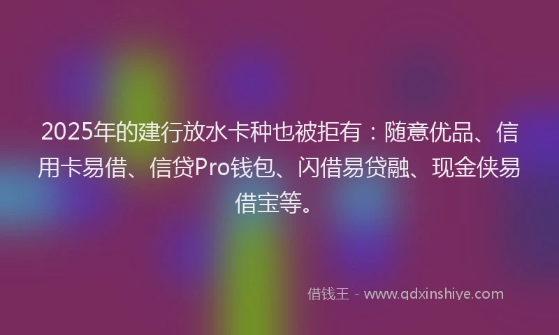 2025年的建行放水卡种也被拒有：随意优品、信用卡易借、信贷Pro钱包、闪借易贷融、现金侠易借宝等。