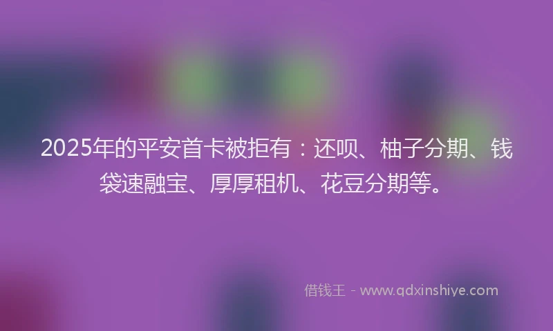 2025年的平安首卡被拒有：还呗、柚子分期、钱袋速融宝、厚厚租机、花豆分期等。