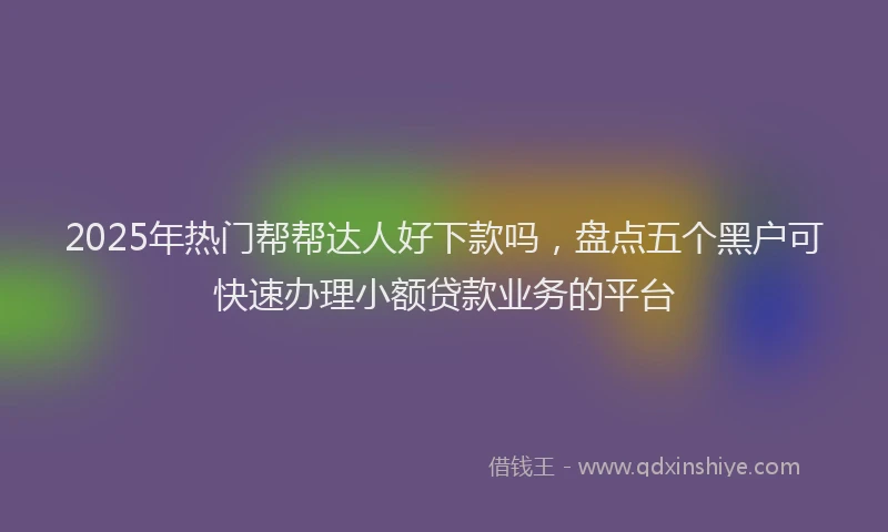 2025年热门帮帮达人好下款吗，盘点五个黑户可快速办理小额贷款业务的平台