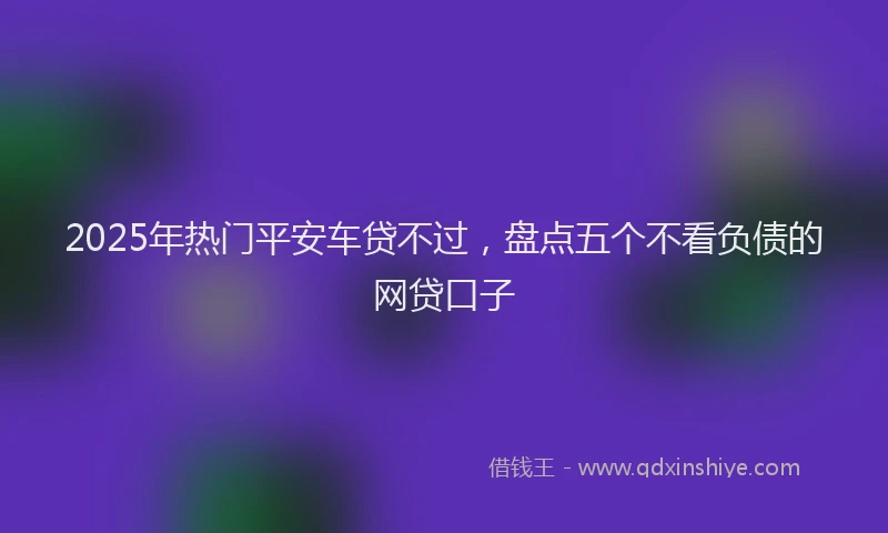 2025年热门平安车贷不过，盘点五个不看负债的网贷口子