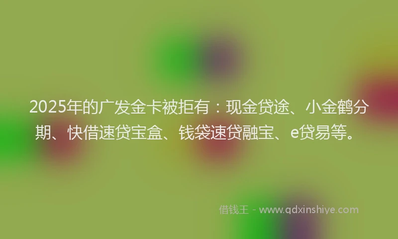 2025年的广发金卡被拒有：现金贷途、小金鹤分期、快借速贷宝盒、钱袋速贷融宝、e贷易等。