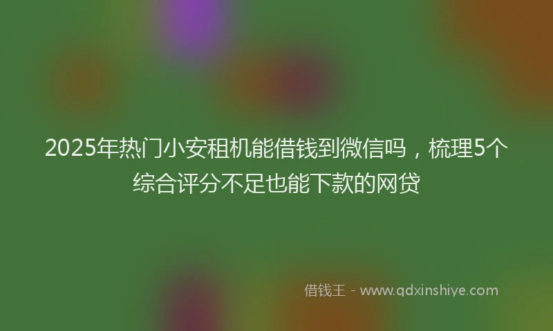 2025年热门小安租机能借钱到微信吗，梳理5个综合评分不足也能下款的网贷