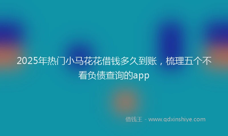 2025年热门小马花花借钱多久到账，梳理五个不看负债查询的app