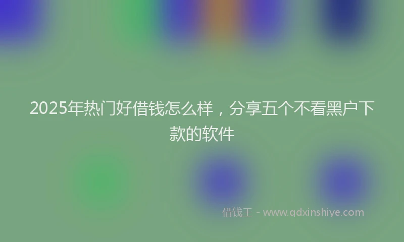 2025年热门好借钱怎么样，分享五个不看黑户下款的软件