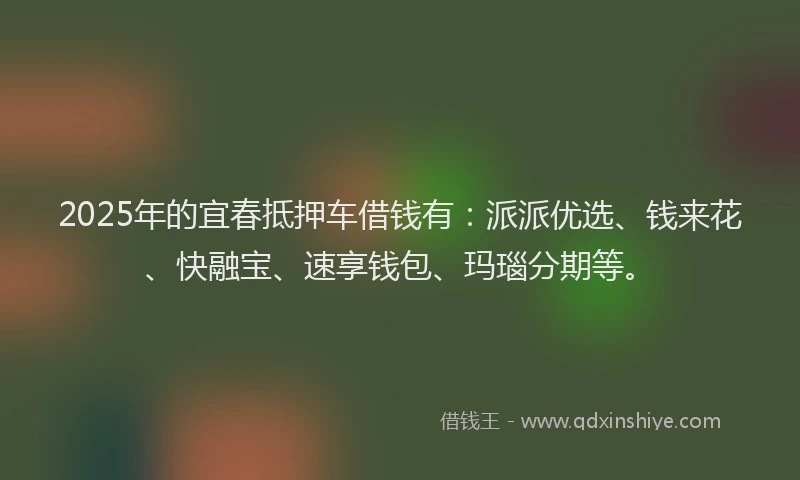 2025年的宜春抵押车借钱有：派派优选、钱来花、快融宝、速享钱包、玛瑙分期等。