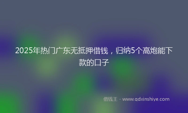 2025年热门广东无抵押借钱，归纳5个高炮能下款的口子