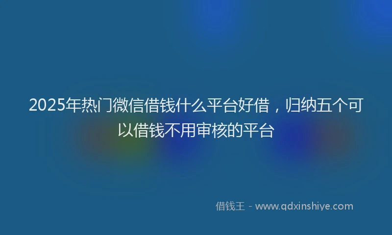 2025年热门微信借钱什么平台好借，归纳五个可以借钱不用审核的平台