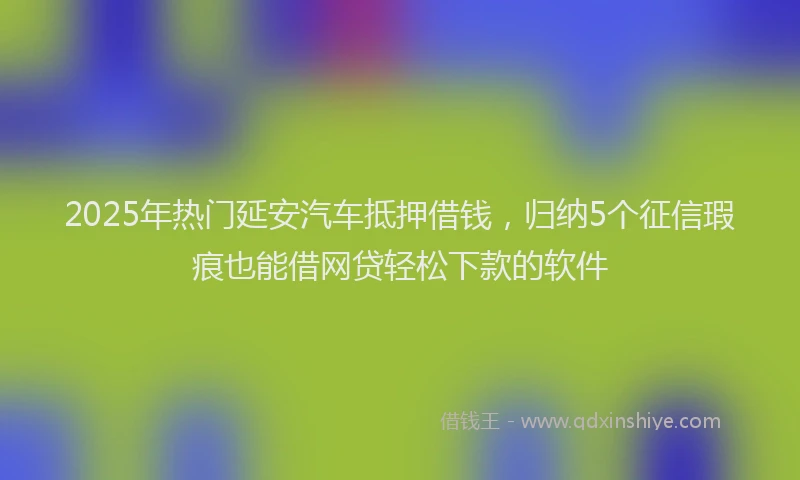 2025年热门延安汽车抵押借钱，归纳5个征信瑕疵也能借网贷轻松下款的软件