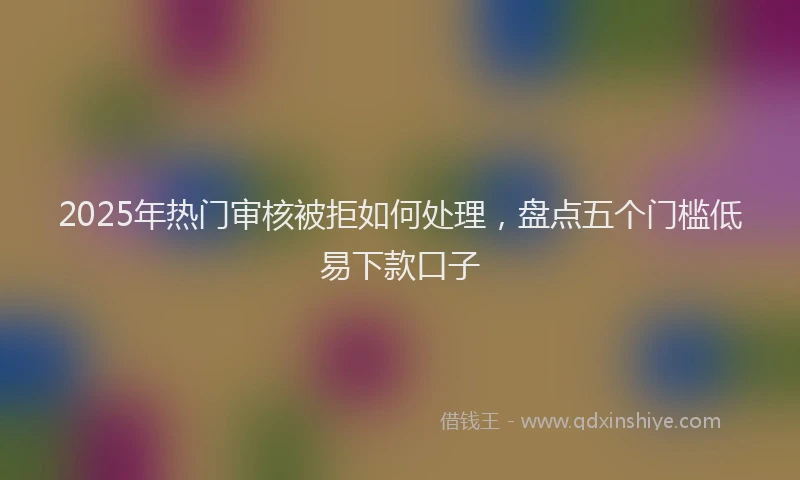 2025年热门审核被拒如何处理，盘点五个门槛低易下款口子