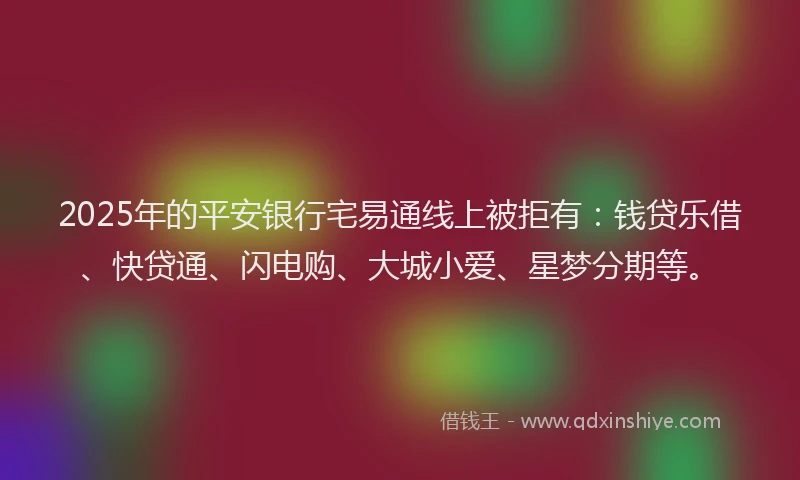 2025年的平安银行宅易通线上被拒有：钱贷乐借、快贷通、闪电购、大城小爱、星梦分期等。