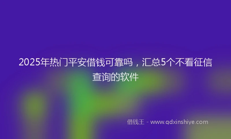 2025年热门平安借钱可靠吗，汇总5个不看征信查询的软件