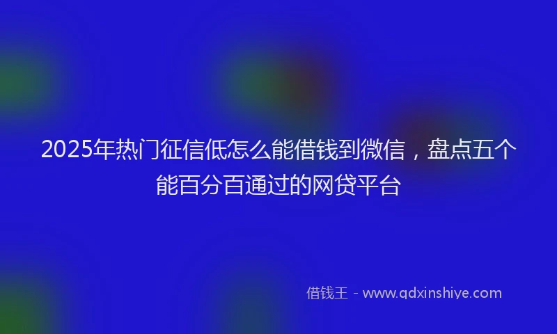 2025年热门征信低怎么能借钱到微信，盘点五个能百分百通过的网贷平台