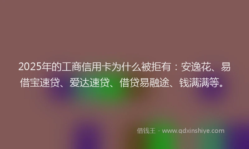 2025年的工商信用卡为什么被拒有：安逸花、易借宝速贷、爱达速贷、借贷易融途、钱满满等。