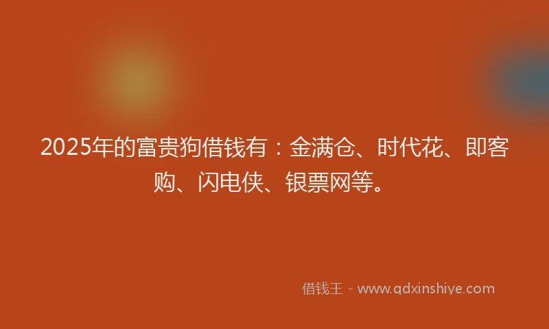 2025年的富贵狗借钱有：金满仓、时代花、即客购、闪电侠、银票网等。