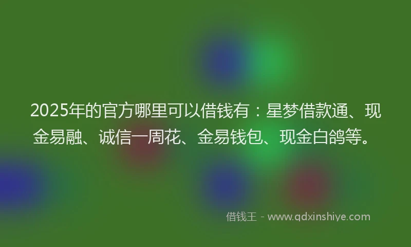 2025年的官方哪里可以借钱有：星梦借款通、现金易融、诚信一周花、金易钱包、现金白鸽等。