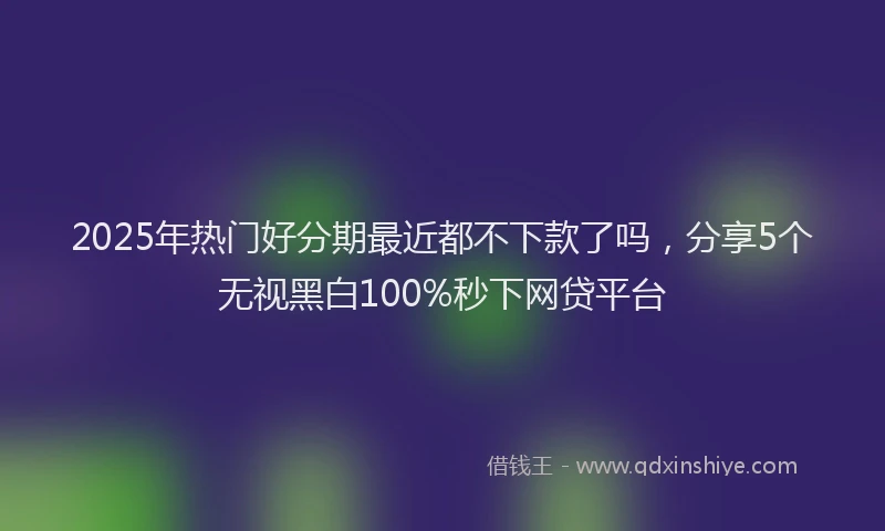 2025年热门好分期最近都不下款了吗，分享5个无视黑白100%秒下网贷平台