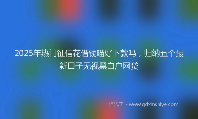 2025年热门征信花借钱喵好下款吗，归纳五个最新口子无视黑白户网贷