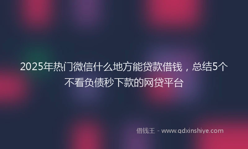 2025年热门微信什么地方能贷款借钱，总结5个不看负债秒下款的网贷平台