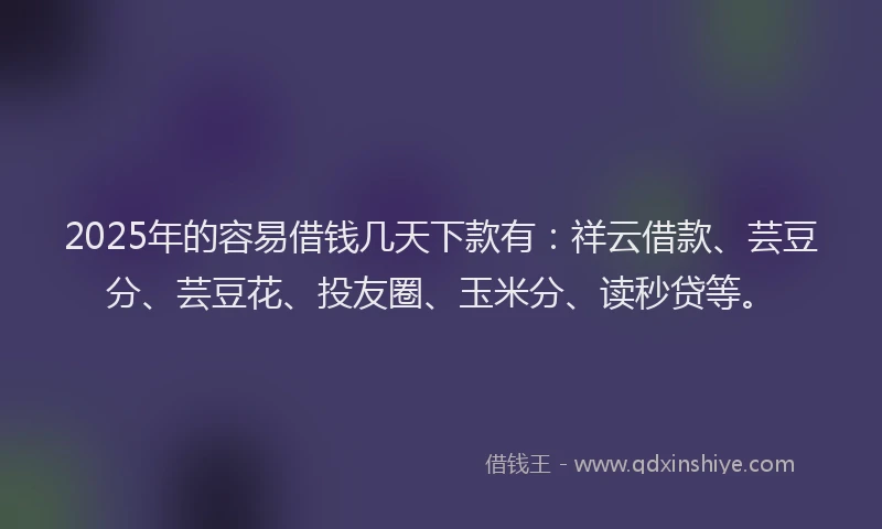 2025年的容易借钱几天下款有：祥云借款、芸豆分、芸豆花、投友圈、玉米分、读秒贷等。