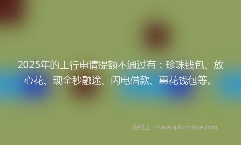 2025年的工行申请提额不通过有：珍珠钱包、放心花、现金秒融途、闪电借款、惠花钱包等。