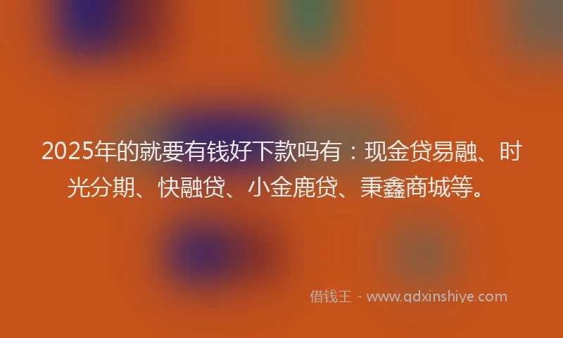 2025年的就要有钱好下款吗有：现金贷易融、时光分期、快融贷、小金鹿贷、秉鑫商城等。