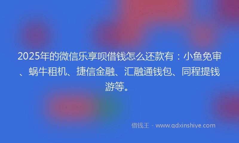 2025年的微信乐享呗借钱怎么还款有：小鱼免审、蜗牛租机、捷信金融、汇融通钱包、同程提钱游等。