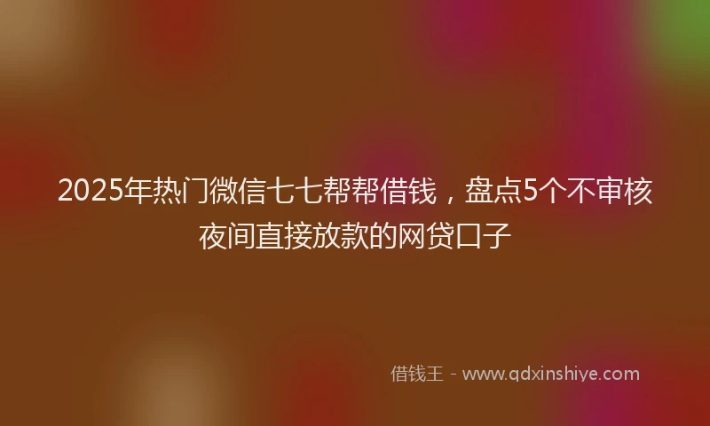 2025年热门微信七七帮帮借钱，盘点5个不审核夜间直接放款的网贷口子