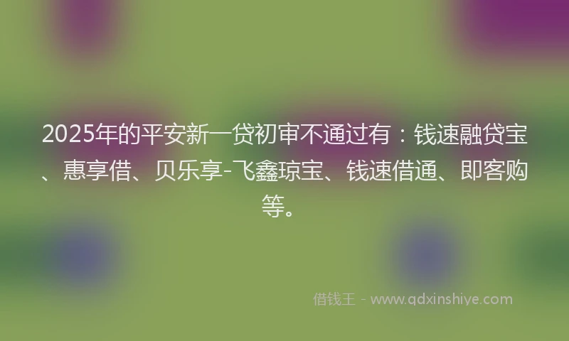 2025年的平安新一贷初审不通过有：钱速融贷宝、惠享借、贝乐享-飞鑫琼宝、钱速借通、即客购等。