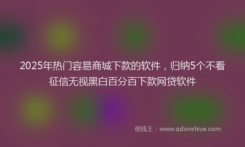 2025年热门容易商城下款的软件，归纳5个不看征信无视黑白百分百下款网贷软件