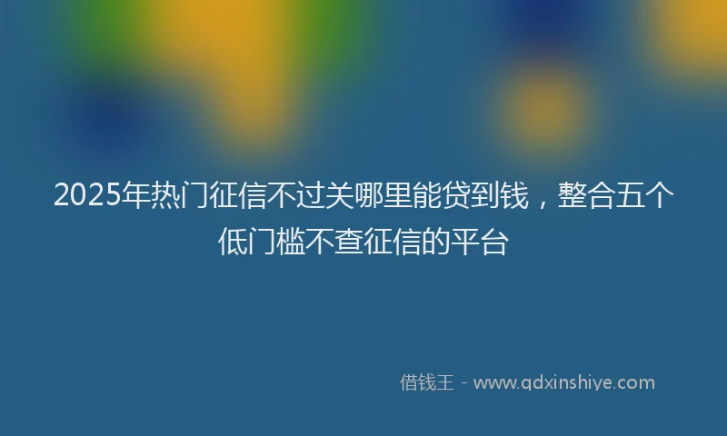 2025年热门征信不过关哪里能贷到钱，整合五个低门槛不查征信的平台