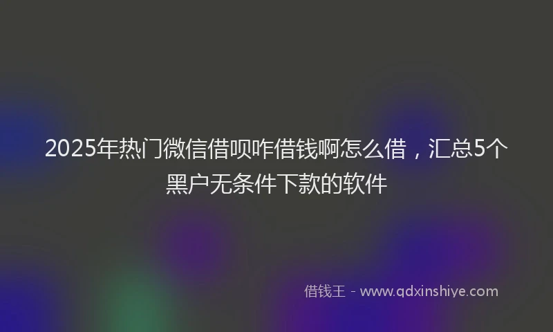2025年热门微信借呗咋借钱啊怎么借，汇总5个黑户无条件下款的软件